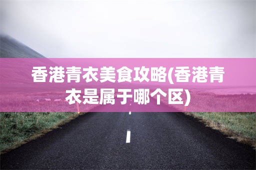 香港青衣美食攻略(香港青衣是属于哪个区)