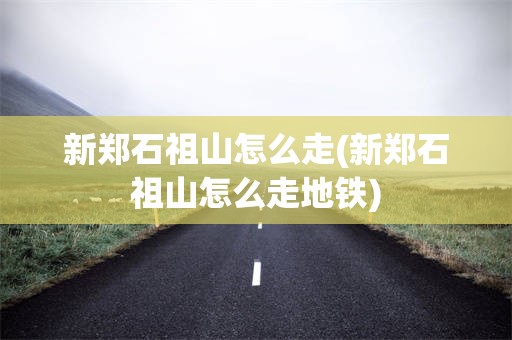 新郑石祖山怎么走(新郑石祖山怎么走地铁)