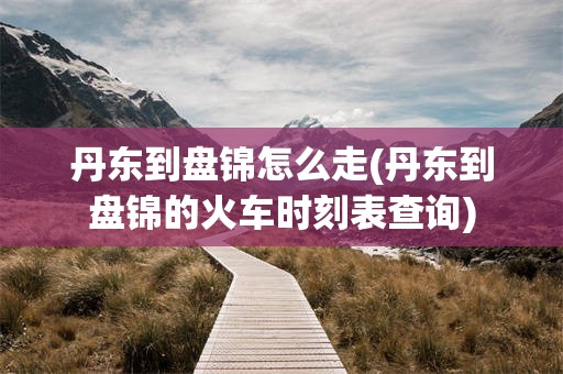 丹东到盘锦怎么走(丹东到盘锦的火车时刻表查询)