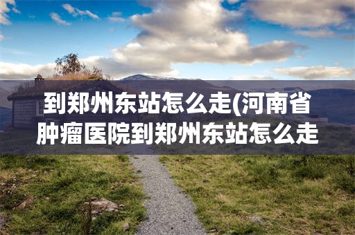 到郑州东站怎么走(河南省肿瘤医院到郑州东站怎么走)