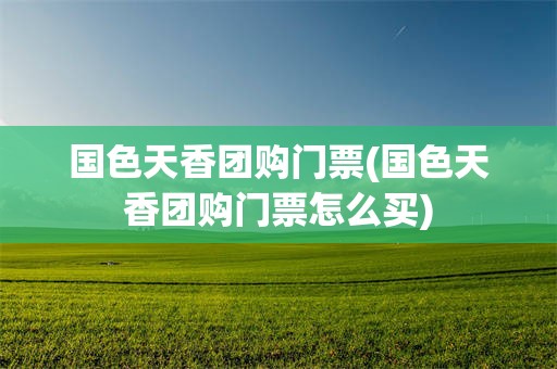 国色天香团购门票(国色天香团购门票怎么买)