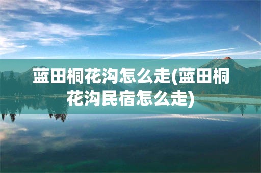 蓝田桐花沟怎么走(蓝田桐花沟民宿怎么走)