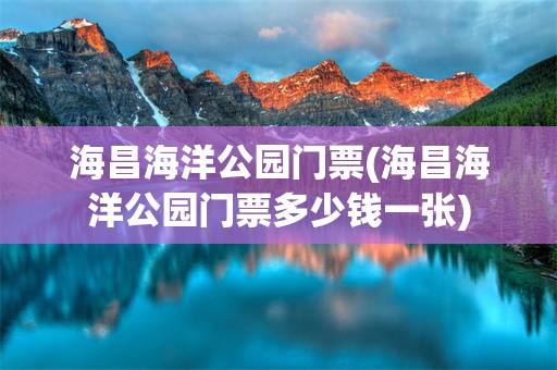 海昌海洋公园门票(海昌海洋公园门票多少钱一张)