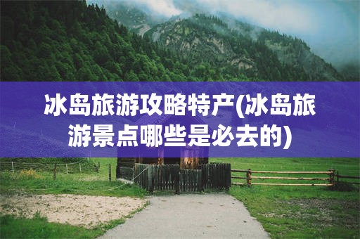 冰岛旅游攻略特产(冰岛旅游景点哪些是必去的)
