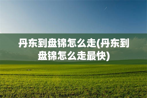 丹东到盘锦怎么走(丹东到盘锦怎么走最快)