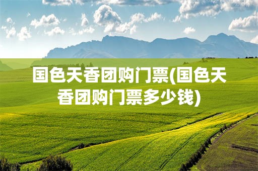 国色天香团购门票(国色天香团购门票多少钱)