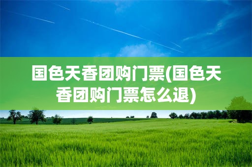 国色天香团购门票(国色天香团购门票怎么退)