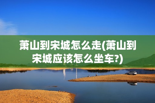 萧山到宋城怎么走(萧山到宋城应该怎么坐车?)