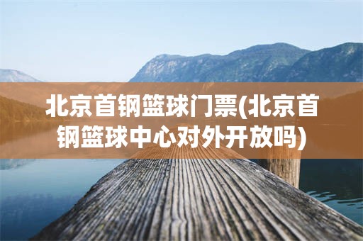 北京首钢篮球门票(北京首钢篮球中心对外开放吗)