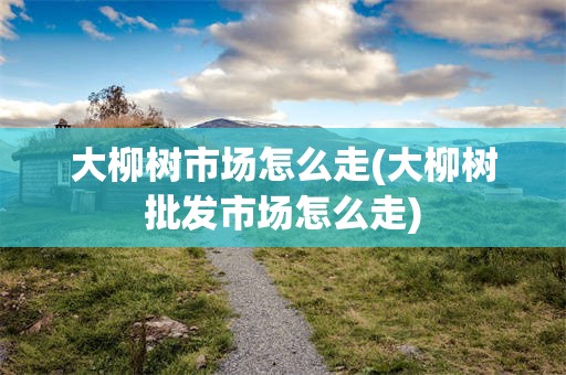 大柳树市场怎么走(大柳树批发市场怎么走)