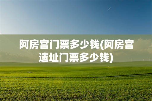 阿房宫门票多少钱(阿房宫遗址门票多少钱)