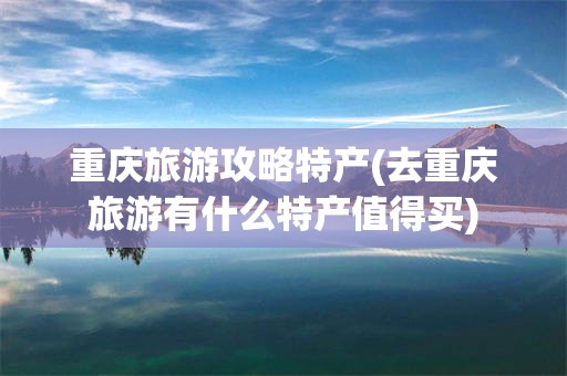 重庆旅游攻略特产(去重庆旅游有什么特产值得买)
