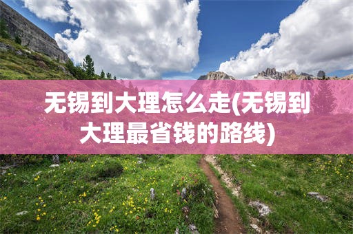 无锡到大理怎么走(无锡到大理最省钱的路线)