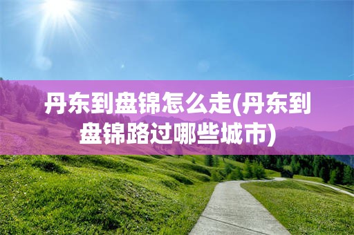 丹东到盘锦怎么走(丹东到盘锦路过哪些城市)