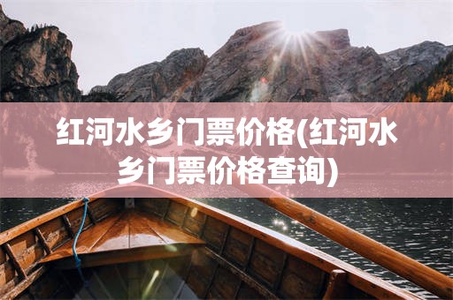 红河水乡门票价格(红河水乡门票价格查询)