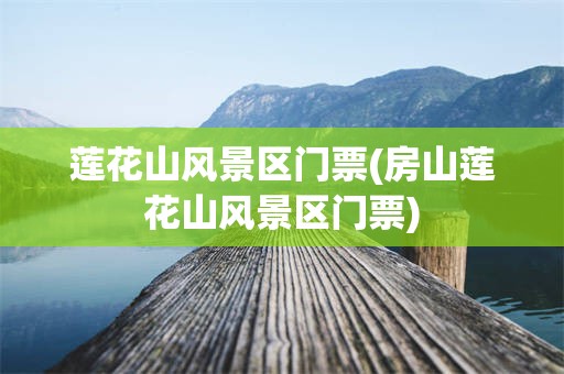 莲花山风景区门票(房山莲花山风景区门票)