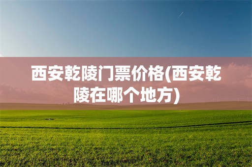 西安乾陵门票价格(西安乾陵在哪个地方)