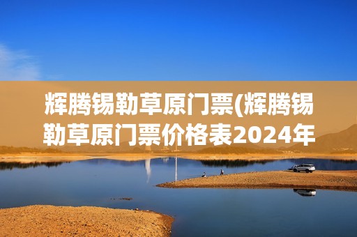 辉腾锡勒草原门票(辉腾锡勒草原门票价格表2024年最新消息)