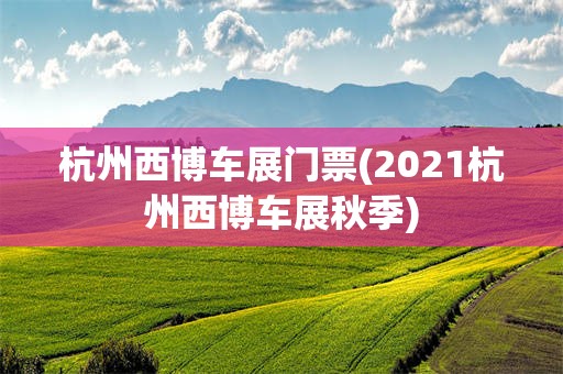 杭州西博车展门票(2021杭州西博车展秋季)