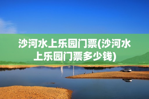 沙河水上乐园门票(沙河水上乐园门票多少钱)