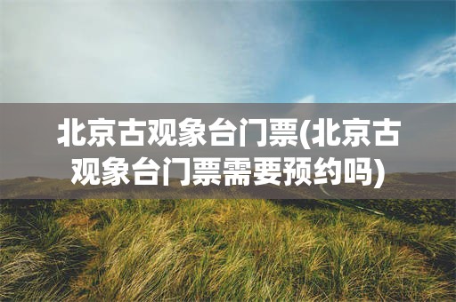 北京古观象台门票(北京古观象台门票需要预约吗)