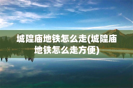 城隍庙地铁怎么走(城隍庙地铁怎么走方便)