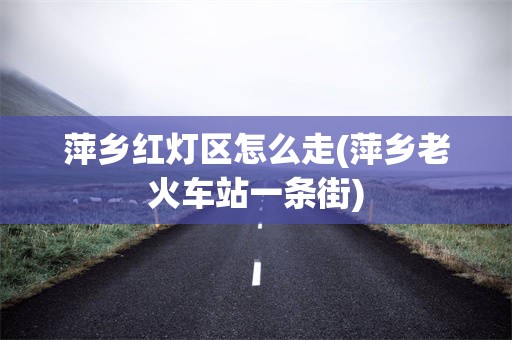 萍乡红灯区怎么走(萍乡老火车站一条街)