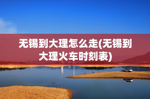 无锡到大理怎么走(无锡到大理火车时刻表)