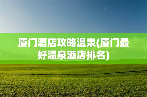 厦门酒店攻略温泉(厦门最好温泉酒店排名)