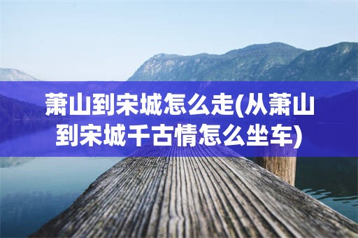 萧山到宋城怎么走(从萧山到宋城千古情怎么坐车)