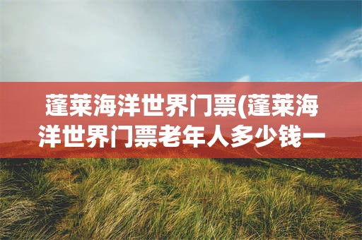 蓬莱海洋世界门票(蓬莱海洋世界门票老年人多少钱一张?)