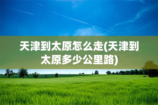 天津到太原怎么走(天津到太原多少公里路)