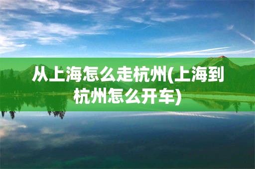 从上海怎么走杭州(上海到杭州怎么开车)