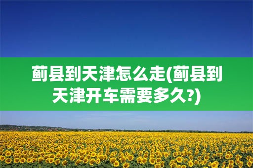 蓟县到天津怎么走(蓟县到天津开车需要多久?)