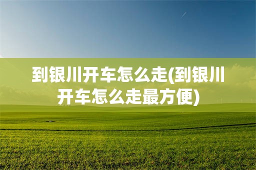 到银川开车怎么走(到银川开车怎么走最方便)
