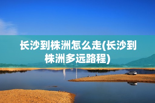 长沙到株洲怎么走(长沙到株洲多远路程)