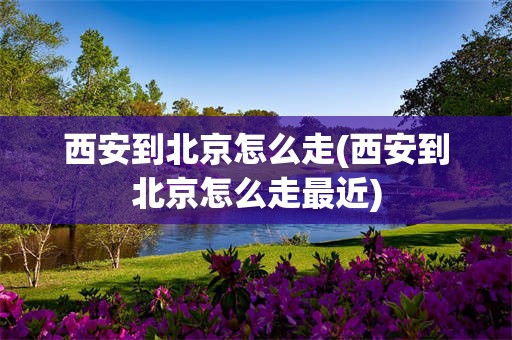 西安到北京怎么走(西安到北京怎么走最近)