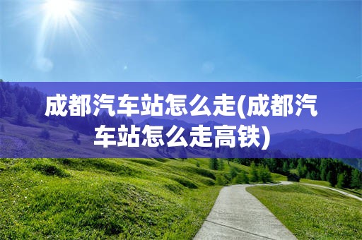 成都汽车站怎么走(成都汽车站怎么走高铁)