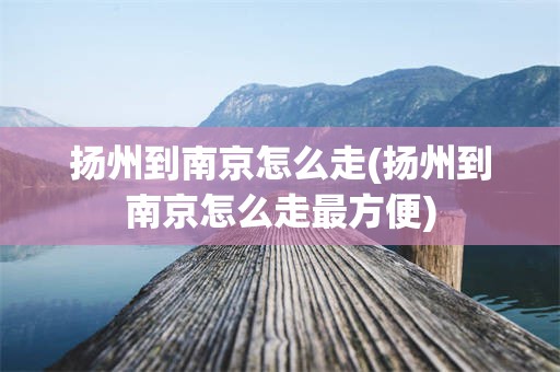 扬州到南京怎么走(扬州到南京怎么走最方便)