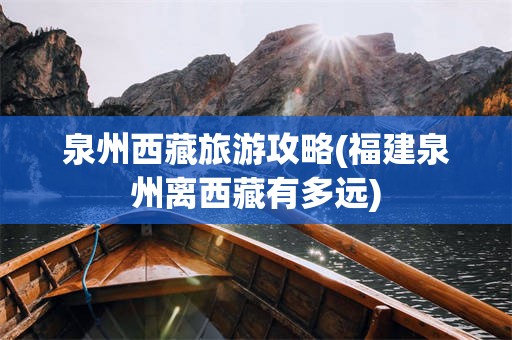 泉州西藏旅游攻略(福建泉州离西藏有多远)