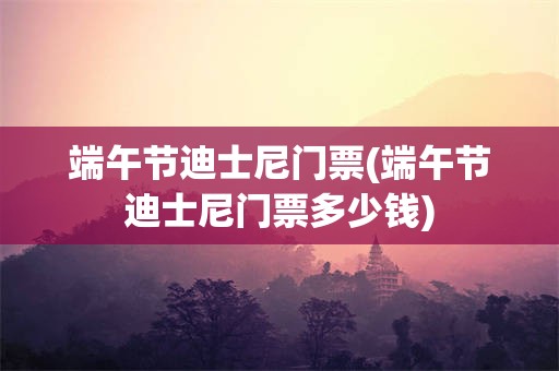 端午节迪士尼门票(端午节迪士尼门票多少钱)
