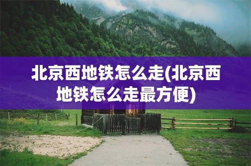 北京西地铁怎么走(北京西地铁怎么走最方便)