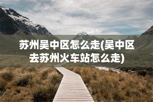 苏州吴中区怎么走(吴中区去苏州火车站怎么走)