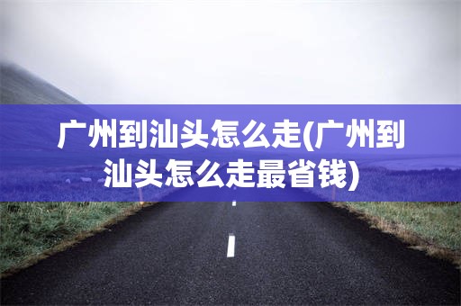 广州到汕头怎么走(广州到汕头怎么走最省钱)