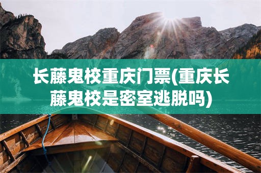 长藤鬼校重庆门票(重庆长藤鬼校是密室逃脱吗)