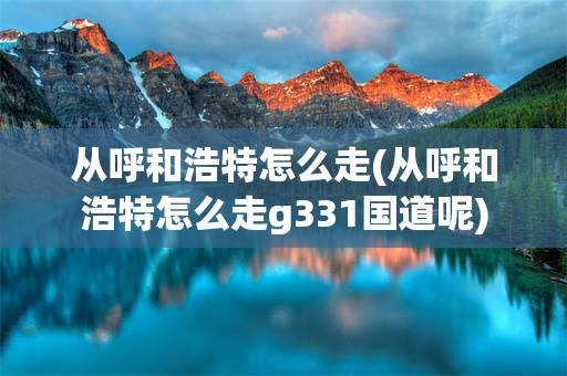 从呼和浩特怎么走(从呼和浩特怎么走g331国道呢)