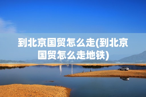 到北京国贸怎么走(到北京国贸怎么走地铁)