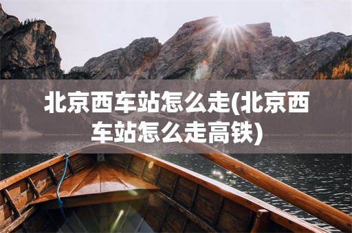 北京西车站怎么走(北京西车站怎么走高铁)