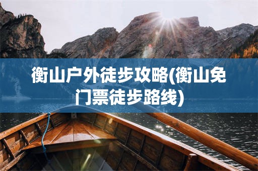 衡山户外徒步攻略(衡山免门票徒步路线)