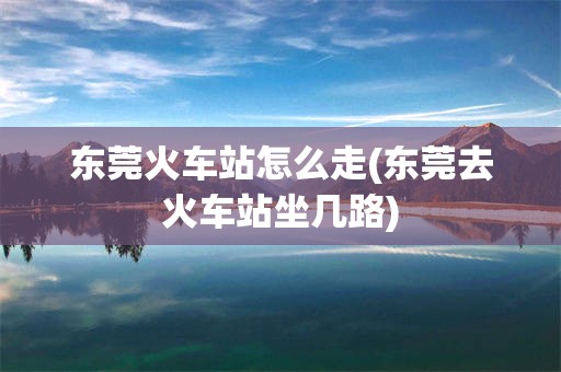东莞火车站怎么走(东莞去火车站坐几路)